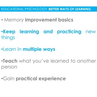 EDUCATIONAL PYSCHOLOGY :BETTER WAYS OF LEARNING 
• Memory improvement basics 
•Keep learning and practicing new 
things 
•Learn in multiple ways 
•Teach what you’ve learned to another 
person 
•Gain practical experience 
 