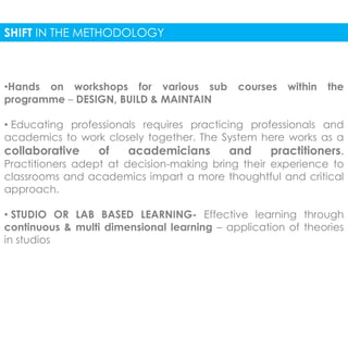 SHIFT IN THE METHODOLOGY 
•Hands on workshops for various sub courses within the 
programme – DESIGN, BUILD & MAINTAIN 
• Educating professionals requires practicing professionals and 
academics to work closely together. The System here works as a 
collaborative of academicians and practitioners. 
Practitioners adept at decision-making bring their experience to 
classrooms and academics impart a more thoughtful and critical 
approach. 
• STUDIO OR LAB BASED LEARNING- Effective learning through 
continuous & multi dimensional learning – application of theories 
in studios 
 