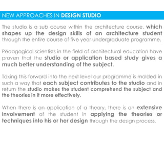 NEW APPROACHES IN DESIGN STUDIO 
The studio is a sub course within the architecture course, which 
shapes up the design skills of an architecture student 
through the entire course of five year undergraduate programme. 
Pedagogical scientists in the field of architectural education have 
proven that the studio or application based study gives a 
much better understanding of the subject. 
Taking this forward into the next level our programme is molded in 
such a way that each subject contributes to the studio and in 
return the studio makes the student comprehend the subject and 
the theories in it more effectively. 
When there is an application of a theory, there is an extensive 
involvement of the student in applying the theories or 
techniques into his or her design through the design process. 
 