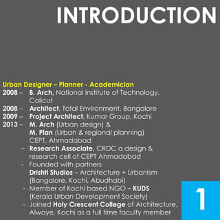 INTRODUCTION 
1 
Urban Designer – Planner - Academician 
2008 – B. Arch, National Institute of Technology, 
Calicut 
2008 – Architect, Total Environment, Bangalore 
2009 – Project Architect, Kumar Group, Kochi 
2013 – M. Arch (Urban design) & 
M. Plan (Urban & regional planning) 
CEPT, Ahmadabad 
– Research Associate, CRDC a design & 
research cell of CEPT Ahmadabad 
- Founded with partners 
Drishti Studios – Architecture + Urbanism 
(Bangalore, Kochi, Abudhabi) 
- Member of Kochi based NGO – KUDS 
(Kerala Urban Development Society) 
- Joined Holy Crescent College of Architecture, 
Alwaye, Kochi as a full time faculty member 
 
