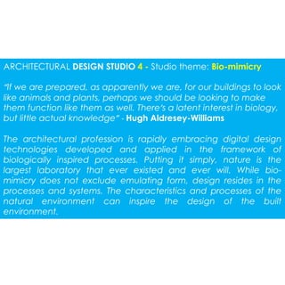 ARCHITECTURAL DESIGN STUDIO 4 - Studio theme: Bio-mimicry 
“If we are prepared, as apparently we are, for our buildings to look 
like animals and plants, perhaps we should be looking to make 
them function like them as well. There’s a latent interest in biology, 
but little actual knowledge” - Hugh Aldresey-Williams 
The architectural profession is rapidly embracing digital design 
technologies developed and applied in the framework of 
biologically inspired processes. Putting it simply, nature is the 
largest laboratory that ever existed and ever will. While bio-mimicry 
does not exclude emulating form, design resides in the 
processes and systems. The characteristics and processes of the 
natural environment can inspire the design of the built 
environment. 
 