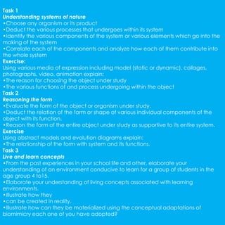 Task 1 
Understanding systems of nature 
•Choose any organism or its product 
•Deduct the various processes that undergoes within its system 
•Identify the various components of the system or various elements which go into the 
making of the system 
•Correlate each of the components and analyze how each of them contribute into 
the whole system 
Exercise: 
Using various media of expression including model (static or dynamic), collages, 
photographs, video, animation explain: 
•The reason for choosing the object under study 
•The various functions of and process undergoing within the object 
Task 2 
Reasoning the form 
•Evaluate the form of the object or organism under study. 
•Deduct the relation of the form or shape of various individual components of the 
object with its function. 
•Reason the form of the entire object under study as supportive to its entire system. 
Exercise 
Using abstract models and evolution diagrams explain: 
•The relationship of the form with system and its functions. 
Task 3 
Live and learn concepts 
•From the past experiences in your school life and other, elaborate your 
understanding of an environment conducive to learn for a group of students in the 
age group 4 to15. 
•Elaborate your understanding of living concepts associated with learning 
environments. 
•Illustrate how they 
•can be created in reality. 
•Illustrate how can they be materialized using the conceptual adaptations of 
biomimicry each one of you have adopted? 
 