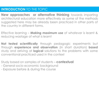 INTRODUCTION TO THE TOPIC 
New approaches or alternative thinking towards imparting 
architectural education more effectively as some of the methods 
suggested here may be already been practiced in other parts of 
the country in different forms. 
Effective learning – Making maximum use of whatever is learnt & 
reducing wastage of what is learnt 
Not tested scientifically through pedagogic experiments but 
through experience and observation (in short duration) based 
study and arriving at logical solutions to the problems with some 
conventional practiced used in the context 
Study based on samples of students – contextual 
- General socio economic background 
- Exposure before & during the course 
 