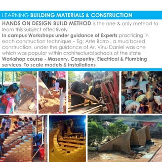 LEARNING BUILDING MATERIALS & CONSTRUCTION 
HANDS ON DESIGN BUILD METHOD is the one & only method to 
learn this subject effectively 
In campus Workshops under guidance of Experts practicing in 
each construction technique – Eg: Arte Barro , a mud based 
construction, under the guidance of Ar. Vinu Daniel was one 
which was popular within architectural schools of the state 
Workshop course - Masonry, Carpentry, Electrical & Plumbing 
services: To scale models & installations 
 