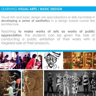 LEARNING VISUAL ARTS / BASIC DESIGN 
Visual Arts and basic design are specializations or skills inevitable in 
developing a sense of aesthetics in a design based course like 
architecture. 
Teaching to make works of arts as works of public 
appreciation, the students can be given the task of 
conducting a public exhibition of their works with a 
targeted sale of their products. 
 
