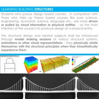 LEARNING BUILDING STRUCTURES 
Students who pursue design based courses , in comparison with 
those who take up theory based courses like pure science, 
engineering, economic science, language etc., are more driven 
or pulled by visual information or physical entities - as the main 
intention of the course is to produce design of a physical entity. 
The structural design and related subjects shall be introduced 
through model making sessions of various structural systems, 
animations or other visual representations – they physically relate 
themselves with the structural principles when they kinesthetically 
experience them. 
 