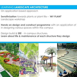 LEARNING LANDSCAPE ARCHITECTURE 
On application based approach 
Sensitivization towards plants or plant life – ‘MY PLANT’ 
Landscape workshop 
Hands on design and construct programme with an application of 
in designing various spaces within the campus 
Design build & SEE - in campus structures. 
Learn about life & maintenance of each structure they design 
 