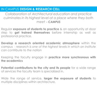 IN CAMPUS DESIGN & RESEARCH CELL 
Collaboration of Architectural education and practice 
culminates in its highest level at a place where they both 
meet – CAMPUS 
Regular exposure of students to practice & an opportunity at door 
step to get trained themselves before internship as well as 
professional practice. 
Develop a research oriented academic atmosphere within the 
campus - research is one of the highest levels in which an institute 
can contribute to the nation 
Keeping the faculty engage in practice more synchronous with 
the academics 
Potential contributions to the city and its people for a wide range 
of services the faculty team is specialized in. 
Wide the range of service, larger the exposure of students to 
multiple disciplines within architecture. 
 