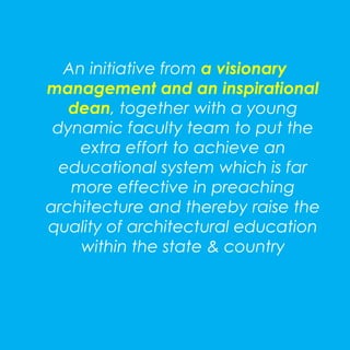 An initiative from a visionary 
management and an inspirational 
dean, together with a young 
dynamic faculty team to put the 
extra effort to achieve an 
educational system which is far 
more effective in preaching 
architecture and thereby raise the 
quality of architectural education 
within the state & country 
 