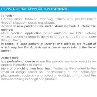 CONVENTIONAL APPROACH IN TEACHING 
Schools - 
Conventionally followed teaching system was predominantly 
through classroom based oral classes. 
Advent of new practices like audio visual methods & interactive 
methods 
More practical application based methods (like DPEP system) 
where students engage in activities of day to day life and learn 
through them 
In school, a large amount of theories and subjects are taught of 
which very few the students encounter or apply later in the life or 
career. 
Architecture – 
Is a professional course where the subjects you learn need to be 
applied in practice or career 
More of preaching than teaching: Introducing the student to the 
world of design based on understanding of the technology 
physiographic sociology and varied other subjects that affect the 
decision making in design of a product. 
 