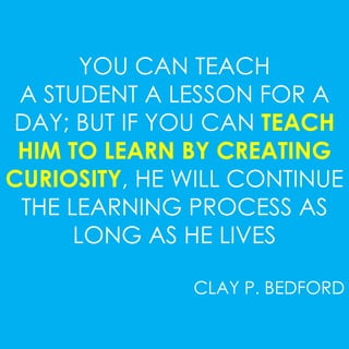 YOU CAN TEACH 
A STUDENT A LESSON FOR A 
DAY; BUT IF YOU CAN TEACH 
HIM TO LEARN BY CREATING 
CURIOSITY, HE WILL CONTINUE 
THE LEARNING PROCESS AS 
LONG AS HE LIVES 
CLAY P. BEDFORD 
 