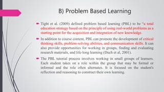 B) Problem Based Learning
 Tight et al. (2009) defined problem based learning (PBL) to be “a total
education strategy based on the principle of using real-world problems as a
starting point for the acquisition and integration of new knowledge.
 In addition to course content, PBL can promote the development of critical
thinking skills, problem-solving abilities, and communication skills. It can
also provide opportunities for working in groups, finding and evaluating
research materials, and life-long learning (Duch et al, 2001).
 The PBL tutorial process involves working in small groups of learners.
Each student takes on a role within the group that may be formal or
informal and the role often alternates. It is focused on the student's
reflection and reasoning to construct their own learning.
 