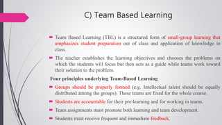 C) Team Based Learning
 Team Based Learning (TBL) is a structured form of small-group learning that
emphasizes student preparation out of class and application of knowledge in
class.
 The teacher establishes the learning objectives and chooses the problems on
which the students will focus but then acts as a guide while teams work toward
their solution to the problem.
Four principles underlying Team-Based Learning
 Groups should be properly formed (e.g. Intellectual talent should be equally
distributed among the groups). These teams are fixed for the whole course.
 Students are accountable for their pre-learning and for working in teams.
 Team assignments must promote both learning and team development.
 Students must receive frequent and immediate feedback.
 