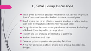 D) Small Group Discussions
 Small group discussion provides opportunities for students to speak in
front of others and to receive feedback from teachers and peers.
 Small groups can be an effective learning situation in which students
learn from their teachers and interaction with each other.
 Group discussion increases active participation of students. It also helps
self-directed learning and to exchange ideas.
 The shy and less articulate are more able to contribute
 Students learn from each other
 Everyone gets more practice at expressing their ideas
 A two way discussion is almost always more creative than individual
thoughts.
 