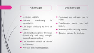 Advantages
 Motivates learners.
 Provides consistency in
presentation.
 Can adjust difficulty to level of
learner.
 Can present concepts or processes
dynamically and using multiple
forms of representation.
 Can maintain records of student
performance.
 Provides immediate feedback.
Disadvantages
 Equipment and software can be
costly.
 Development takes time and
money.
 Not compatible for every student.
 Requires training for teaching.
 