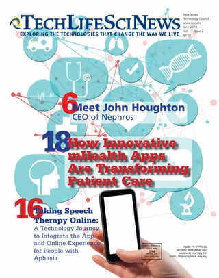 New Jersey
Technology Council
www.njtc.org
June 2014
Vol. 13 Issue 2
$3.50EXPLORING THE TECHNOLOGIES THAT CHANGE THE WAY WE LIVE
Non-profitOrg.
U.S.Postage
PAID
NewJersey
TechnologyCouncil
TheNewJerseyTechnologyCouncil
andEducationFoundation
1001BriggsRoad,Suite280
Mt.Laurel,N.J.08054
6Meet John Houghton
CEO of Nephros
16
18How Innovative
mHealth Apps
Are Transforming
Patient Care
Taking Speech
Therapy Online:
A Technology Journey
to Integrate the App
and Online Experience
for People with
Aphasia
 