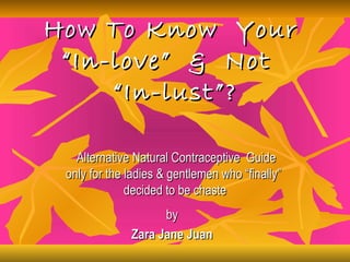 How To Know Your
 “In-love” & Not
     “In-lust”?

   Alternative Natural Contraceptive Guide
 only for the ladies & gentlemen who “finally”
              decided to be chaste
                    by
              Zara Jane Juan
 