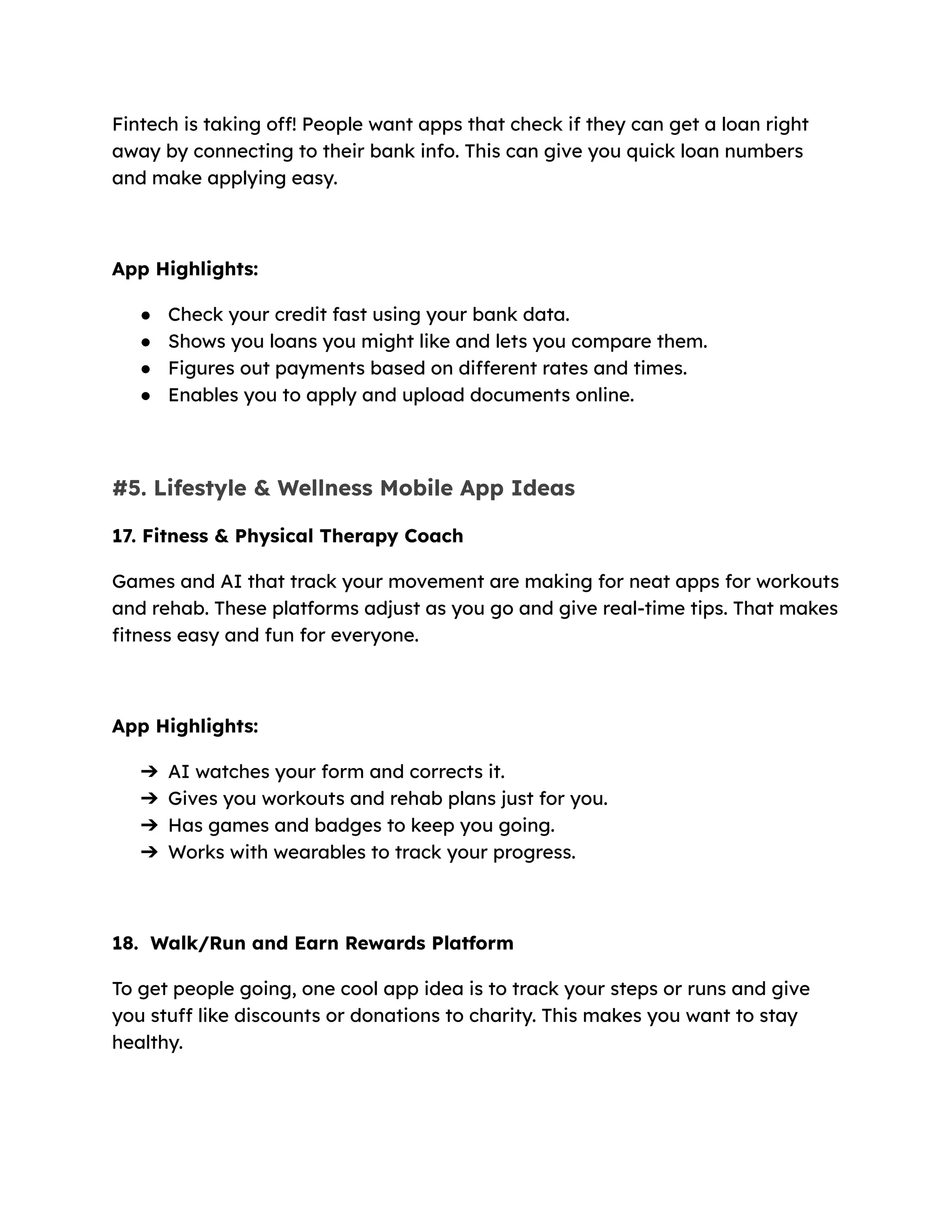 Fintech is taking off! People want apps that check if they can get a loan right
away by connecting to their bank info. This can give you quick loan numbers
and make applying easy.
App Highlights:
●​ Check your credit fast using your bank data.
●​ Shows you loans you might like and lets you compare them.
●​ Figures out payments based on different rates and times.
●​ Enables you to apply and upload documents online.
#5. Lifestyle & Wellness Mobile App Ideas
17. Fitness & Physical Therapy Coach
Games and AI that track your movement are making for neat apps for workouts
and rehab. These platforms adjust as you go and give real-time tips. That makes
fitness easy and fun for everyone.
App Highlights:
➔​ AI watches your form and corrects it.
➔​ Gives you workouts and rehab plans just for you.
➔​ Has games and badges to keep you going.
➔​ Works with wearables to track your progress.
18. Walk/Run and Earn Rewards Platform
To get people going, one cool app idea is to track your steps or runs and give
you stuff like discounts or donations to charity. This makes you want to stay
healthy.
 