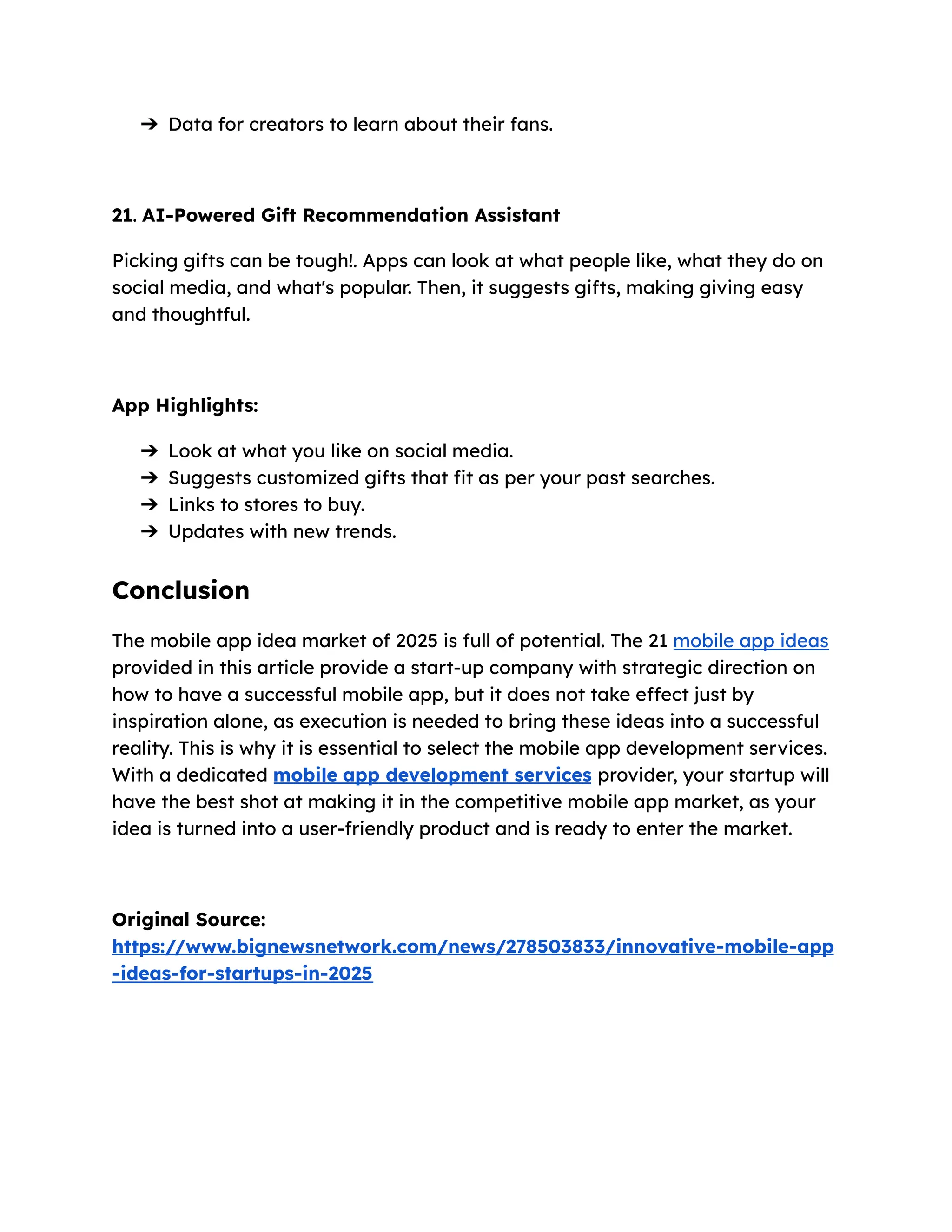 ➔​ Data for creators to learn about their fans.
21. AI-Powered Gift Recommendation Assistant
Picking gifts can be tough!. Apps can look at what people like, what they do on
social media, and what's popular. Then, it suggests gifts, making giving easy
and thoughtful.
App Highlights:
➔​ Look at what you like on social media.
➔​ Suggests customized gifts that fit as per your past searches.
➔​ Links to stores to buy.
➔​ Updates with new trends.
Conclusion
The mobile app idea market of 2025 is full of potential. The 21 mobile app ideas
provided in this article provide a start-up company with strategic direction on
how to have a successful mobile app, but it does not take effect just by
inspiration alone, as execution is needed to bring these ideas into a successful
reality. This is why it is essential to select the mobile app development services.
With a dedicated mobile app development services provider, your startup will
have the best shot at making it in the competitive mobile app market, as your
idea is turned into a user-friendly product and is ready to enter the market.
Original Source:
https://www.bignewsnetwork.com/news/278503833/innovative-mobile-app
-ideas-for-startups-in-2025
 