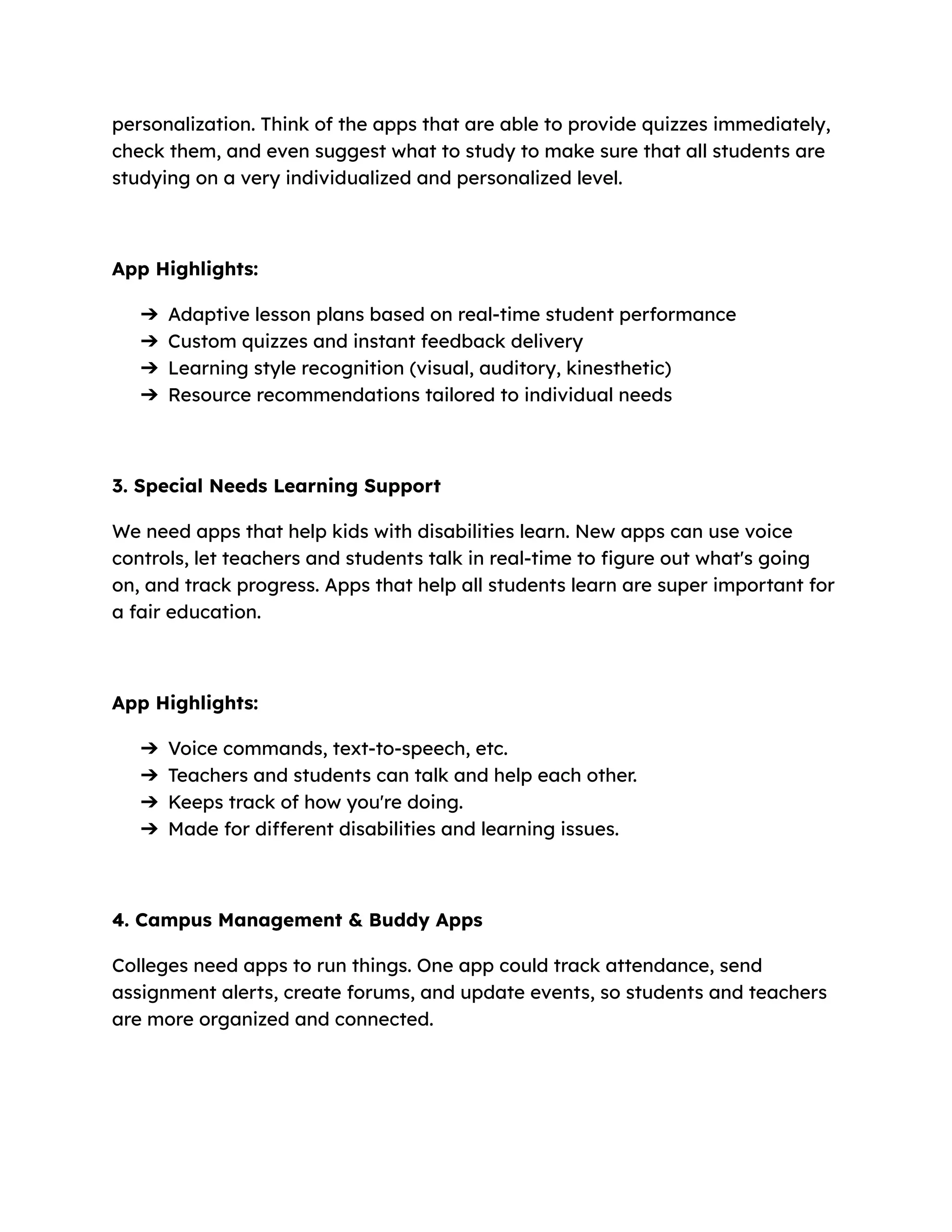personalization. Think of the apps that are able to provide quizzes immediately,
check them, and even suggest what to study to make sure that all students are
studying on a very individualized and personalized level.
App Highlights:
➔​ Adaptive lesson plans based on real-time student performance
➔​ Custom quizzes and instant feedback delivery
➔​ Learning style recognition (visual, auditory, kinesthetic)
➔​ Resource recommendations tailored to individual needs
3. Special Needs Learning Support
We need apps that help kids with disabilities learn. New apps can use voice
controls, let teachers and students talk in real-time to figure out what's going
on, and track progress. Apps that help all students learn are super important for
a fair education.
App Highlights:
➔​ Voice commands, text-to-speech, etc.
➔​ Teachers and students can talk and help each other.
➔​ Keeps track of how you're doing.
➔​ Made for different disabilities and learning issues.
4. Campus Management & Buddy Apps
Colleges need apps to run things. One app could track attendance, send
assignment alerts, create forums, and update events, so students and teachers
are more organized and connected.
 