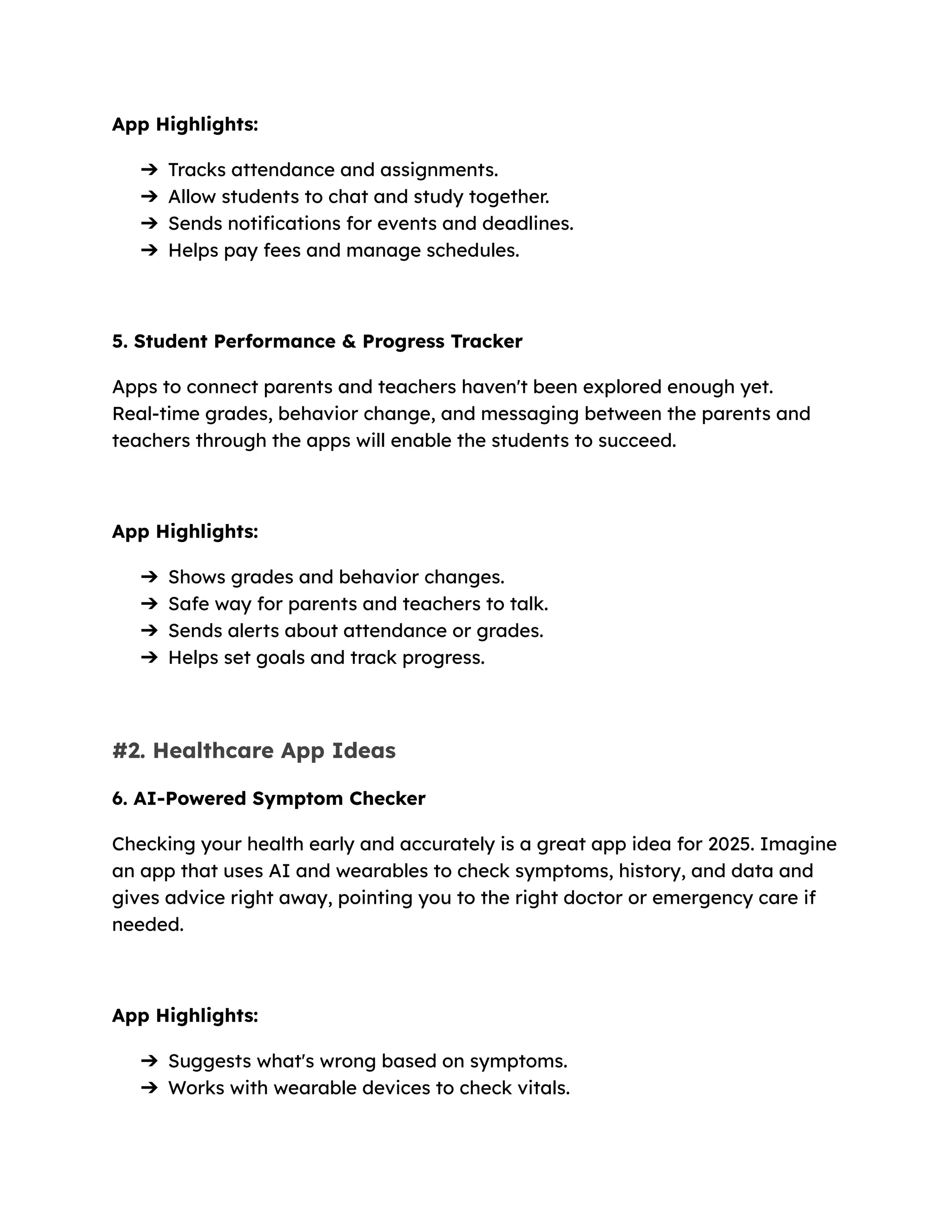 App Highlights:
➔​ Tracks attendance and assignments.
➔​ Allow students to chat and study together.
➔​ Sends notifications for events and deadlines.
➔​ Helps pay fees and manage schedules.
5. Student Performance & Progress Tracker
Apps to connect parents and teachers haven't been explored enough yet.
Real-time grades, behavior change, and messaging between the parents and
teachers through the apps will enable the students to succeed.
App Highlights:
➔​ Shows grades and behavior changes.
➔​ Safe way for parents and teachers to talk.
➔​ Sends alerts about attendance or grades.
➔​ Helps set goals and track progress.
#2. Healthcare App Ideas
6. AI-Powered Symptom Checker
Checking your health early and accurately is a great app idea for 2025. Imagine
an app that uses AI and wearables to check symptoms, history, and data and
gives advice right away, pointing you to the right doctor or emergency care if
needed.
App Highlights:
➔​ Suggests what's wrong based on symptoms.
➔​ Works with wearable devices to check vitals.
 