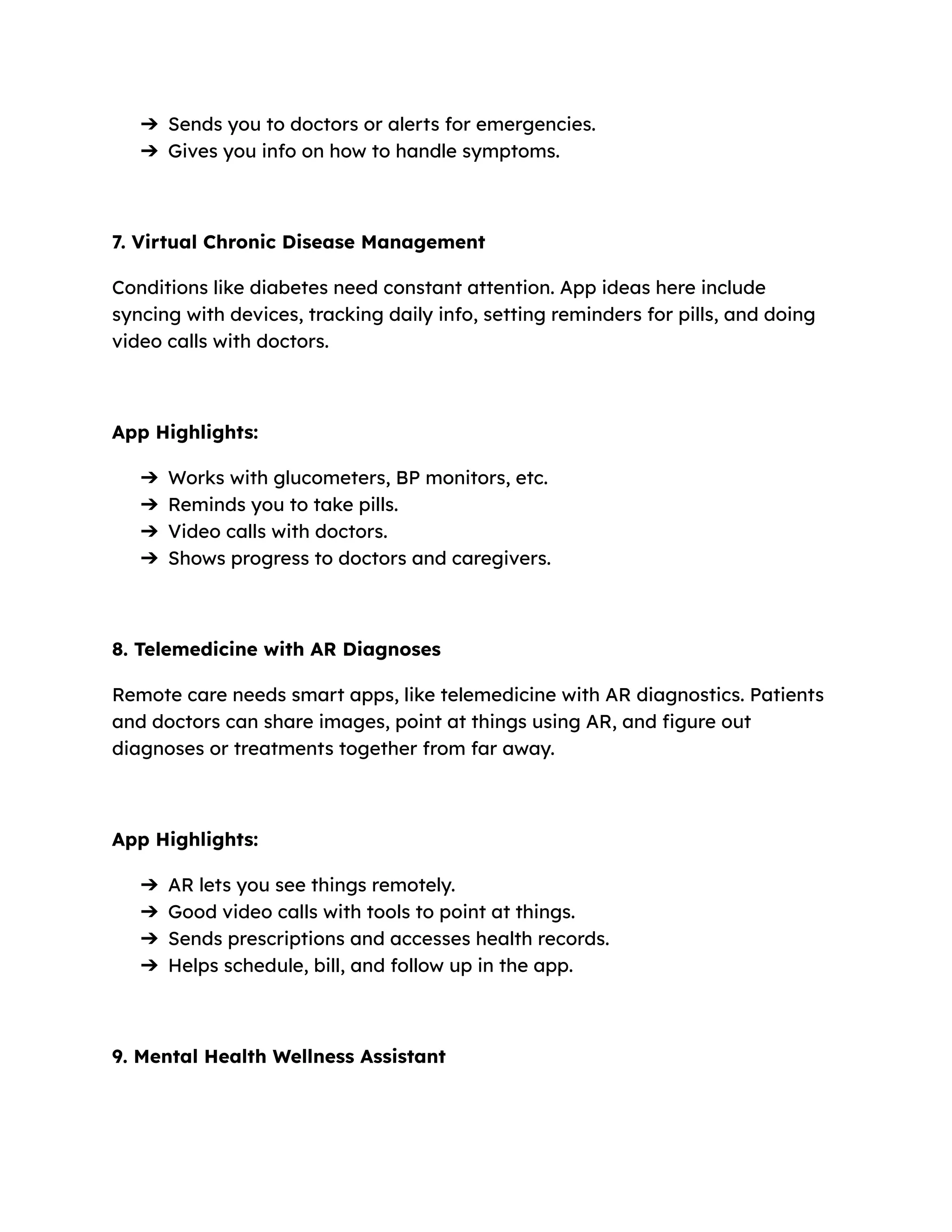 ➔​ Sends you to doctors or alerts for emergencies.
➔​ Gives you info on how to handle symptoms.
7. Virtual Chronic Disease Management
Conditions like diabetes need constant attention. App ideas here include
syncing with devices, tracking daily info, setting reminders for pills, and doing
video calls with doctors.
App Highlights:
➔​ Works with glucometers, BP monitors, etc.
➔​ Reminds you to take pills.
➔​ Video calls with doctors.
➔​ Shows progress to doctors and caregivers.
8. Telemedicine with AR Diagnoses
Remote care needs smart apps, like telemedicine with AR diagnostics. Patients
and doctors can share images, point at things using AR, and figure out
diagnoses or treatments together from far away.
App Highlights:
➔​ AR lets you see things remotely.
➔​ Good video calls with tools to point at things.
➔​ Sends prescriptions and accesses health records.
➔​ Helps schedule, bill, and follow up in the app.
9. Mental Health Wellness Assistant
 