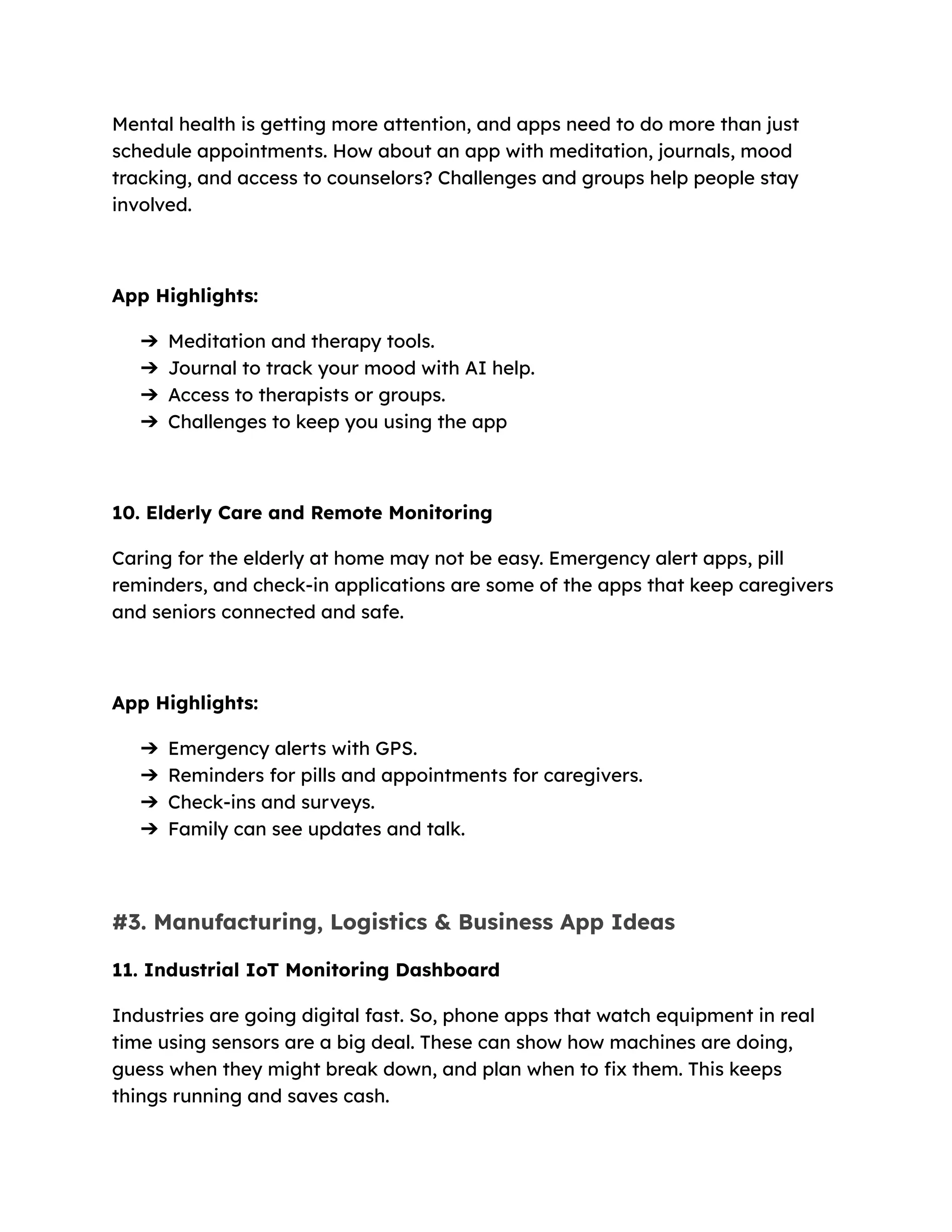 Mental health is getting more attention, and apps need to do more than just
schedule appointments. How about an app with meditation, journals, mood
tracking, and access to counselors? Challenges and groups help people stay
involved.
App Highlights:
➔​ Meditation and therapy tools.
➔​ Journal to track your mood with AI help.
➔​ Access to therapists or groups.
➔​ Challenges to keep you using the app
10. Elderly Care and Remote Monitoring
Caring for the elderly at home may not be easy. Emergency alert apps, pill
reminders, and check-in applications are some of the apps that keep caregivers
and seniors connected and safe.
App Highlights:
➔​ Emergency alerts with GPS.
➔​ Reminders for pills and appointments for caregivers.
➔​ Check-ins and surveys.
➔​ Family can see updates and talk.
#3. Manufacturing, Logistics & Business App Ideas
11. Industrial IoT Monitoring Dashboard
Industries are going digital fast. So, phone apps that watch equipment in real
time using sensors are a big deal. These can show how machines are doing,
guess when they might break down, and plan when to fix them. This keeps
things running and saves cash.
 
