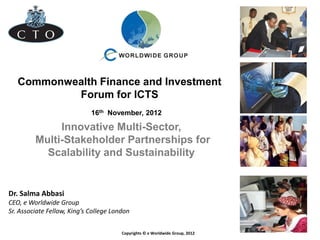 Commonwealth Finance and Investment
Forum for ICTS
Copyrights © e Worldwide Group, 2012
16th November, 2012
Dr. Salma Abbasi
CEO, e Worldwide Group
Sr. Associate Fellow, King’s College London
Innovative Multi-Sector,
Multi-Stakeholder Partnerships for
Scalability and Sustainability
 