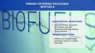 11
FINNISH OFFERING PACKAGES:
BIOFUELS
• Advanced biofuel production
technologies also from
challenging feedstock offering
unique solutions
LIQUID BIOFUEL PRODUCTION
BIOGAS PRODUCTION
• Efficient and scalable biogas
production systems to replace
fossil fuels
 