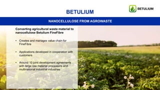 17
BETULIUM
NANOCELLULOSE FROM AGROWASTE
Converting agricultural waste material to
nanocellulose Betulium FineFibre
• Creates and manages value chain for
FineFibre
• Applications developed in cooperation with
customers
• Around 10 joint development agreements
with large raw material processors and
multinational industrial industries
 