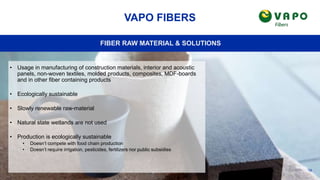 19
VAPO FIBERS
FIBER RAW MATERIAL & SOLUTIONS
• Usage in manufacturing of construction materials, interior and acoustic
panels, non-woven textiles, molded products, composites, MDF-boards
and in other fiber containing products
• Ecologically sustainable
• Slowly renewable raw-material
• Natural state wetlands are not used
• Production is ecologically sustainable
• Doesn’t compete with food chain production
• Doesn’t require irrigation, pesticides, fertilizers nor public subsidies
 