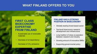 2
FINLAND HAS A STRONG
POSITION IN BIOECONOMY
• Globally leading forest-based sector
• Top-level bioeconomy research,
development and infrastructure
• Long tradition of close co-operation
between research and industry
• Growing amount of innovative SMEs
• Supporting governmental policy
FIRST CLASS
BIOECONOMY
EXPERTISE
FROM FINLAND
• Sustainable use of renewable
materials
• Decrease of oil dependency
• Decrease of CO2 emissions
WHAT FINLAND OFFERS TO YOU
 