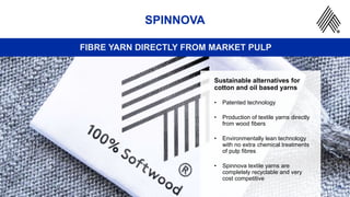 21
SPINNOVA
FIBRE YARN DIRECTLY FROM MARKET PULP
Sustainable alternatives for
cotton and oil based yarns
• Patented technology
• Production of textile yarns directly
from wood fibers
• Environmentally lean technology
with no extra chemical treatments
of pulp fibres
• Spinnova textile yarns are
completely recyclable and very
cost competitive
 