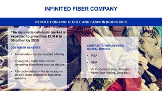 24
INFINITED FIBER COMPANY
The manmade cellulosic market is
expected to grow from EUR 6 to
30 billion by 2030
CUSTOMER BENEFITS
• Sustainable – can be recycled infinitely
• Ecological – better than current
competing alternatives such as viscose
• Affordable fashion – the technology is
20-40% more economical than other
solutions
REVOLUTIONIZING TEXTILE AND FASHION INDUSTRIES
CONTRACTS WITH SEVERAL
GLOBAL BRANDS
• IKEA
• H&M
• VF Corporation (Lee, Wrangler,
North Face, Kipling, Vans etc.)
 