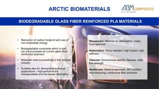 28
ARCTIC BIOMATERIALS
BIODEGRADABLE GLASS FIBER REINFORCED PLA MATERIALS
• Reduction of carbon footprint and use of
non-renewable energy
• Biodegradable composite which is and
can be processed as current glass fiber
reinforced polymers
• Materials used successfully in the medical
industry
• Suitable also for demanding technical
applications - high-performance
biodegradable and bio-based alternative
Houseware: Microwave, dishwasher, creep,
food approval
Automotive: Temp resistant, high impact, high
stiffness
Telecom: Dimensional stability, flatness, weld
line strength
Healthcare: Medical approved, ISO certified
manufacturing, continuous fiber products
 