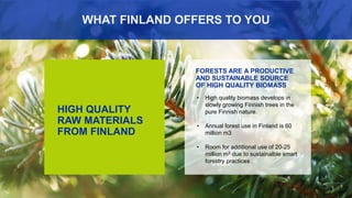 33
HIGH QUALITY
RAW MATERIALS
FROM FINLAND
FORESTS ARE A PRODUCTIVE
AND SUSTAINABLE SOURCE
OF HIGH QUALITY BIOMASS
WHAT FINLAND OFFERS TO YOU
• High quality biomass develops in
slowly growing Finnish trees in the
pure Finnish nature.
• Annual forest use in Finland is 60
million m3
• Room for additional use of 20-25
million m3 due to sustainalble smart
forestry practices
 