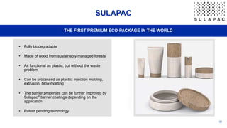 30
SULAPAC
THE FIRST PREMIUM ECO-PACKAGE IN THE WORLD
• Fully biodegradable
• Made of wood from sustainably managed forests
• As functional as plastic, but without the waste
problem
• Can be processed as plastic: injection molding,
extrusion, blow molding
• The barrier properties can be further improved by
Sulapac® barrier coatings depending on the
application
• Patent pending technology
 