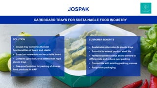 31
JOSPAK
CUSTOMER BENEFITS
• Sustainable alternative to plastic trays
• Potential to extend product shelf life
• Printed boardtray helps brand owners to
differentiate and reduce over-packing
• Compatible with existing packing process
• Recyclable packaging
CARDBOARD TRAYS FOR SUSTAINABLE FOOD INDUSTRY
SOLUTION
• Jospak tray combines the best
functionalities of board and plastic
• Based on renewable and recyclable board
• Contains up to 85% less plastic than rigid
plastic trays
• Gas-proof solution for packing of diverse
food products in MAP
 