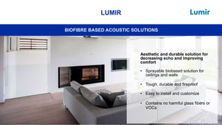 33
LUMIR
BIOFIBRE BASED ACOUSTIC SOLUTIONS
Aesthetic and durable solution for
decreasing echo and improving
comfort
• Sprayable biobased solution for
ceilings and walls
• Tough, durable and fireproof
• Easy to install and customize
• Contains no harmful glass fibers or
VOCs
 
