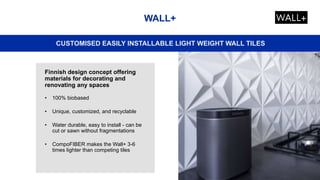 WALL+
CUSTOMISED EASILY INSTALLABLE LIGHT WEIGHT WALL TILES
Finnish design concept offering
materials for decorating and
renovating any spaces
• 100% biobased
• Unique, customized, and recyclable
• Water durable, easy to install - can be
cut or sawn without fragmentations
• CompoFIBER makes the Wall+ 3-6
times lighter than competing tiles
 