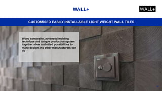 36
WALL+
CUSTOMISED EASILY INSTALLABLE LIGHT WEIGHT WALL TILES
Wood composite, advanced molding
technique and unique production system
together allow unlimited possibilities to
make designs no other manufacturers can
do
 