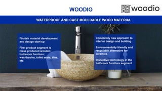 37
WOODIO
Completely new approach to
interior design and building
Environmentally friendly and
recyclable alternative for
ceramics
Disruptive technology in the
bathroom furniture segment
Finnish material development
and design start-up
First product segment is
mass produced wooden
bathroom furniture:
washbasins, toilet seats, tiles,
etc
WATERPROOF AND CAST MOULDABLE WOOD MATERIAL
 