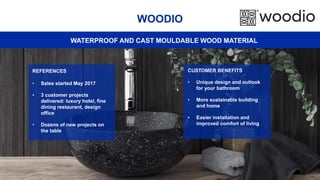 38
WOODIO
REFERENCES
• Sales started May 2017
• 3 customer projects
delivered: luxury hotel, fine
dining restaurant, design
office
• Dozens of new projects on
the table
CUSTOMER BENEFITS
• Unique design and outlook
for your bathroom
• More sustainable building
and home
• Easier installation and
improved comfort of living
WATERPROOF AND CAST MOULDABLE WOOD MATERIAL
 
