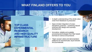 4
• In-depth understanding of the whole value
chain from feedstock to production
• Open-minded integration of cross-
disciplinary sciences – combining natural
sciences with design and business
development
• Innovative, reliable and scalable
processing technologies from fiber based
biomass to various end products
• “Open access” pilots and demonstration
platforms for biochemicals, liquid biofuels
and biomaterials
TOPCLASS
EXPERIMENTAL
RESEARCH
AND HIGH QUALITY
INFRASTRUCTURE
WHAT FINLAND OFFERS TO YOU
 