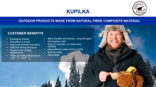 OUTDOOR PRODUCTS MADE FROM NATURAL FIBRE COMPOSITE MATERIAL
41
KUPILKA
CUSTOMER BENEFITS
• Ecological choice
• Smoother to touch
• Improved thermal insulation
• Stiff and strong structure
• Organic and unique
appearance
• Wide operating temperature
(-30°C..+100°C)
• More durable and strong – long life span
• Dishwasher safe
• Easy to maintain, no extra care
needed
• Insensitive to water and humidity
• Easy to clean
• Recyclable
 