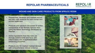 SKIN &
NAIL CARE
ANIMAL CARE
44
REPOLAR PHARMACEUTICALS
WOUND AND SKIN CARE PRODUCTS FROM SPRUCE RESIN
• Researches, develops and markets wound
and skin care products for both human and
animal healthcare
• Products and solutions are based on active
components of the Norway Spruce resin
using the Resol Technology developed by
Repolar
• Active ingredients from the resin are
strongly antimicrobial and have anti-
inflammatory and re-epithelialization
enhancing properties
• Products are CE marked medical devices
with comprehensive clinical evidence
WOUND CARE
 