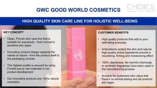 46
GWC GOOD WORLD COSMETICS
HIGH QUALITY SKIN CARE LINE FOR HOLISTIC WELL-BEING
KEY CONCEPT
• Clean, Finnish skin care line that is
suitable for everybody - from normal to
sensitive skin types
• Innovative product design respects the
values of nature - from the product itself to
the packaging choices
• The highest quality is secured by using
Finnish luxury raw materials in our
product development
• Our innovative products are 100% natural
cosmetics
CUSTOMER BENEFITS
• High quality products that add to your
well-being everyday
• Antioxidants protect the skin and natural,
high-quality active ingredients provide a
nourishing, firming and moisturizing effect
• 100% cleanliness. No harmful chemicals
or synthetic fragrances have been used in
the manufacturing process
• Suitable for customers who value that
there’s no animal testing and all products
are vegan
 