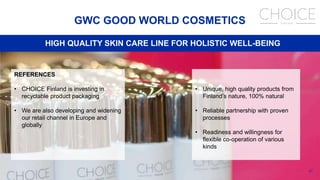 47
GWC GOOD WORLD COSMETICS
HIGH QUALITY SKIN CARE LINE FOR HOLISTIC WELL-BEING
REFERENCES
• CHOICE Finland is investing in
recyclable product packaging
• We are also developing and widening
our retail channel in Europe and
globally
• Unique, high quality products from
Finland’s nature, 100% natural
• Reliable partnership with proven
processes
• Readiness and willingness for
flexible co-operation of various
kinds
 