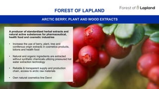 48
FOREST OF LAPLAND
ARCTIC BERRY, PLANT AND WOOD EXTRACTS
A producer of standardized herbal extracts and
natural active substances for pharmaceutical,
health food and cosmetic industries
• Increase the use of berry, plant, tree and
coniferous origin extracts in cosmetics products,
lotions and health food
• Natural and organic ingredients are extracted
without synthetic chemicals utilizing pressured hot
water extraction technology
• Reliable & transparent supply and production
chain, access to arctic raw materials
• Own natural cosmetics line Davvi
 