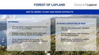 49
FOREST OF LAPLAND
ARCTIC BERRY, PLANT AND WOOD EXTRACTS
STRONG EXPERTISE IN R&D
• R&D for new extracts and cosmetics
products
• Strong collaboration with universities
and research institutes
• Searching for a collaboration partner
for the extracts development
OFFERING
• Effective active ingredients from arctic nature:
extracts and berry waters
• Multiple variety of different arctic origin plant
and berry extracts: liquids and powders
• 100% natural product, no parabens, no
synthetic chemicals - pure arctic raw materials
from Lapland
 